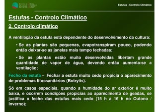 M i n i s t é r i o d a
A g r i c u l t u r a ,
do Desenvolvimento
Rural e das Pescas
DRAALG
Direcção Regional
de Agricultura
do Algarve
Estufas - Controlo Climático
M i n i s t é r i o d a
A g r i c u l t u r a ,
do Desenvolvimento
Rural e das Pescas
DRAALG
Direcção Regional
de Agricultura
do Algarve
Estufas - Controlo Climático
Estufas - Controlo Climático
2. Controlo climático
A ventilação da estufa está dependente do desenvolvimento da culA ventilação da estufa está dependente do desenvolvimento da cultura:tura:
•• Se as plantas são pequenas, evapotranspiram pouco, podendoSe as plantas são pequenas, evapotranspiram pouco, podendo
então deixarentão deixar--se as janelas mais tempo fechadas;se as janelas mais tempo fechadas;
•• Se as plantas estão muito desenvolvidas libertam grandeSe as plantas estão muito desenvolvidas libertam grande
quantidade de vapor de água, devendo então aumentaquantidade de vapor de água, devendo então aumenta--se ase a
ventilação;ventilação;
Fecho da estufaFecho da estufa -- Fechar a estufa muito cedo propicia o aparecimentoFechar a estufa muito cedo propicia o aparecimento
de problemas fitossanitários (de problemas fitossanitários (BotrytisBotrytis).).
Só em casos especiais, quando a humidade do ar exterior é muitoSó em casos especiais, quando a humidade do ar exterior é muito
baixa, e ocorrem condições propicias ao aparecimento de geadas,baixa, e ocorrem condições propicias ao aparecimento de geadas, sese
justifica o fecho das estufas mais cedo (15 h a 16 h no Outono /justifica o fecho das estufas mais cedo (15 h a 16 h no Outono /
Inverno);Inverno);
 