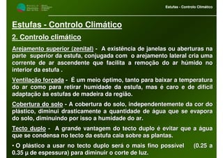 M i n i s t é r i o d a
A g r i c u l t u r a ,
do Desenvolvimento
Rural e das Pescas
DRAALG
Direcção Regional
de Agricultura
do Algarve
Estufas - Controlo Climático
M i n i s t é r i o d a
A g r i c u l t u r a ,
do Desenvolvimento
Rural e das Pescas
DRAALG
Direcção Regional
de Agricultura
do Algarve
Estufas - Controlo Climático
Estufas - Controlo Climático
2. Controlo climático
Arejamento superior (zenital)Arejamento superior (zenital) -- A existência de janelas ou aberturas naA existência de janelas ou aberturas na
parte superior da estufa, conjugada com o arejamento lateral cparte superior da estufa, conjugada com o arejamento lateral cria umaria uma
corrente de ar ascendente que facilita a remoção do ar húmido nocorrente de ar ascendente que facilita a remoção do ar húmido no
interior da estufa .interior da estufa .
Ventilação forçadaVentilação forçada -- É um meio óptimo, tanto para baixar a temperaturaÉ um meio óptimo, tanto para baixar a temperatura
do ar como para retirar humidade da estufa, mas é caro e de difído ar como para retirar humidade da estufa, mas é caro e de difícilcil
adaptação às estufas de madeira da região.adaptação às estufas de madeira da região.
Cobertura do soloCobertura do solo -- A cobertura do solo, independentemente da cor doA cobertura do solo, independentemente da cor do
plástico, diminui drasticamente a quantidade de água que se evapplástico, diminui drasticamente a quantidade de água que se evaporaora
do solo, diminuindo por isso a humidade do ar.do solo, diminuindo por isso a humidade do ar.
Tecto duploTecto duplo -- A grande vantagem do tecto duplo é evitar que a águaA grande vantagem do tecto duplo é evitar que a água
que se condensa no tecto da estufa caia sobre as plantas.que se condensa no tecto da estufa caia sobre as plantas.
•• O plástico a usar no tecto duplo será o mais fino possível (O plástico a usar no tecto duplo será o mais fino possível (0.25 a0.25 a
0.35 µ de espessura) para diminuir o corte de luz.0.35 µ de espessura) para diminuir o corte de luz.
 