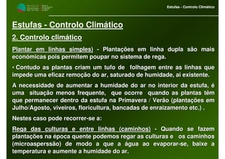 M i n i s t é r i o d a
A g r i c u l t u r a ,
do Desenvolvimento
Rural e das Pescas
DRAALG
Direcção Regional
de Agricultura
do Algarve
Estufas - Controlo Climático
M i n i s t é r i o d a
A g r i c u l t u r a ,
do Desenvolvimento
Rural e das Pescas
DRAALG
Direcção Regional
de Agricultura
do Algarve
Estufas - Controlo Climático
Estufas - Controlo Climático
2. Controlo climático
Plantar em linhas simples)Plantar em linhas simples) -- Plantações em linha dupla são maisPlantações em linha dupla são mais
económicas pois permitem poupar no sistema de rega.económicas pois permitem poupar no sistema de rega.
•• Contudo as plantas criam um tufo de folhagem entre as linhas qContudo as plantas criam um tufo de folhagem entre as linhas queue
impede uma eficaz remoção do ar, saturado de humidade, ai existeimpede uma eficaz remoção do ar, saturado de humidade, ai existente.nte.
A necessidade de aumentar a humidade do ar no interior da estufaA necessidade de aumentar a humidade do ar no interior da estufa, é, é
uma situação menos frequente, que ocorre quando as plantas têuma situação menos frequente, que ocorre quando as plantas têmm
que permanecer dentro da estufa na Primavera / Verão (plantaçõesque permanecer dentro da estufa na Primavera / Verão (plantações emem
Julho/Agosto, viveiros, floricultura, bancadas de enraizamento eJulho/Agosto, viveiros, floricultura, bancadas de enraizamento etc.) .tc.) .
Nestes caso pode recorrerNestes caso pode recorrer--se a:se a:
Rega das culturas e entre linhas (caminhos)Rega das culturas e entre linhas (caminhos) -- Quando se fazemQuando se fazem
plantações na época quente podemos regar as culturas e os camiplantações na época quente podemos regar as culturas e os caminhosnhos
(microasperssão) de modo a que a água ao evaporar(microasperssão) de modo a que a água ao evaporar--se, baixe ase, baixe a
temperatura e aumente a humidade do ar.temperatura e aumente a humidade do ar.
 