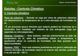 M i n i s t é r i o d a
A g r i c u l t u r a ,
do Desenvolvimento
Rural e das Pescas
DRAALG
Direcção Regional
de Agricultura
do Algarve
Estufas - Controlo Climático
M i n i s t é r i o d a
A g r i c u l t u r a ,
do Desenvolvimento
Rural e das Pescas
DRAALG
Direcção Regional
de Agricultura
do Algarve
Estufas - Controlo Climático
Estufas - Controlo Climático
2. Controlo climático
Rega da coberturaRega da cobertura -- Quando se rega por cima da cobertura obtemos
um abaixamento da temperatura do ar e uma elevação da humidade do
ar.
• É um processo pouco eficiente que todavia poderá ter interesse se o
horticultor tiver instalado um sistema de luta anti-geada (rega por
aspersão ou microaspersão),
Sistema “((CoolingCooling)) ” - Este sistema, referido anteriormente ao falar da
temperatura do ar, além de possibilitar baixar a temperatura, é
igualmente eficaz no controlo da humidade, (em dias quentes com
baixa humidade).
Sistema “FOG” - Com este sistema pretende-se em geral a obtenção de
valores elevados da humidade relativa no interior das estufas, podendo
ir-se até aos 90 - 100 %.
 