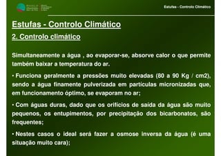 M i n i s t é r i o d a
A g r i c u l t u r a ,
do Desenvolvimento
Rural e das Pescas
DRAALG
Direcção Regional
de Agricultura
do Algarve
Estufas - Controlo Climático
M i n i s t é r i o d a
A g r i c u l t u r a ,
do Desenvolvimento
Rural e das Pescas
DRAALG
Direcção Regional
de Agricultura
do Algarve
Estufas - Controlo Climático
Estufas - Controlo Climático
2. Controlo climático
Simultaneamente a água , ao evaporar-se, absorve calor o que permite
também baixar a temperatura do ar.
• Funciona geralmente a pressões muito elevadas (80 a 90 Kg / cm2),
sendo a água finamente pulverizada em partículas micronizadas que,
em funcionamento óptimo, se evaporam no ar;
• Com águas duras, dado que os orifícios de saída da água são muito
pequenos, os entupimentos, por precipitação dos bicarbonatos, são
frequentes;
• Nestes casos o ideal será fazer a osmose inversa da água (é uma
situação muito cara);
 