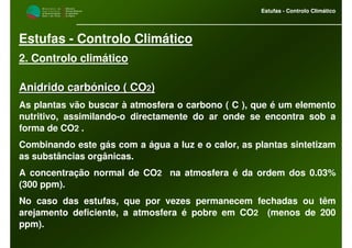 M i n i s t é r i o d a
A g r i c u l t u r a ,
do Desenvolvimento
Rural e das Pescas
DRAALG
Direcção Regional
de Agricultura
do Algarve
Estufas - Controlo Climático
M i n i s t é r i o d a
A g r i c u l t u r a ,
do Desenvolvimento
Rural e das Pescas
DRAALG
Direcção Regional
de Agricultura
do Algarve
Estufas - Controlo Climático
Estufas - Controlo Climático
2. Controlo climático
Anidrido carbónico ( COAnidrido carbónico ( CO22))
As plantas vão buscar à atmosfera o carbono ( C ), que é um elemento
nutritivo, assimilando-o directamente do ar onde se encontra sob a
forma de CO2 .
Combinando este gás com a água a luz e o calor, as plantas sintetizam
as substâncias orgânicas.
A concentração normal de CO2 na atmosfera é da ordem dos 0.03%
(300 ppm).
No caso das estufas, que por vezes permanecem fechadas ou têm
arejamento deficiente, a atmosfera é pobre em CO2 (menos de 200
ppm).
 