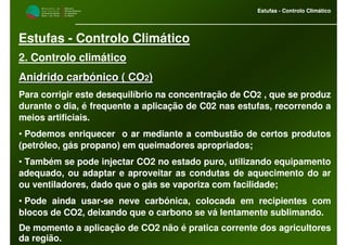 M i n i s t é r i o d a
A g r i c u l t u r a ,
do Desenvolvimento
Rural e das Pescas
DRAALG
Direcção Regional
de Agricultura
do Algarve
Estufas - Controlo Climático
M i n i s t é r i o d a
A g r i c u l t u r a ,
do Desenvolvimento
Rural e das Pescas
DRAALG
Direcção Regional
de Agricultura
do Algarve
Estufas - Controlo Climático
Estufas - Controlo Climático
2. Controlo climático
Anidrido carbónico ( COAnidrido carbónico ( CO22))
Para corrigir este desequilíbrio na concentração de CO2 , que se produz
durante o dia, é frequente a aplicação de C02 nas estufas, recorrendo a
meios artificiais.
• Podemos enriquecer o ar mediante a combustão de certos produtos
(petróleo, gás propano) em queimadores apropriados;
• Também se pode injectar CO2 no estado puro, utilizando equipamento
adequado, ou adaptar e aproveitar as condutas de aquecimento do ar
ou ventiladores, dado que o gás se vaporiza com facilidade;
• Pode ainda usar-se neve carbónica, colocada em recipientes com
blocos de CO2, deixando que o carbono se vá lentamente sublimando.
De momento a aplicação de CO2 não é pratica corrente dos agricultores
da região.
 