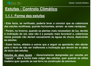 M i n i s t é r i o d a
A g r i c u l t u r a ,
do Desenvolvimento
Rural e das Pescas
DRAALG
Direcção Regional
de Agricultura
do Algarve
Estufas - Controlo Climático
Estufas - Controlo Climático
1.1.1. Forma das estufas
• Este facto, se verificado, poderia levar a concluir que as coberturas
das estufas rectilíneas, quando horizontais, seriam as mais vantajosa;
• Porém, no Inverno, quando as plantas mais necessitam de luz, devido
à inclinação do sol, esta não é a posição mais favorável e, coberturas
nessa posição não dariam escoamento às águas da chuva, destruindo
as estufas;
• Estes factos, aliados a outros que a seguir se apontarão vêm alertar
para o facto de não ser indiferente a inclinação que devem ter as abas
do tecto das estufas.
Estufas de abas iguais - Genericamente designadas por estufas em
“capela”, são a forma mais vulgar das estufas, quer quando se utiliza
madeira quer quando se usa ferro na construção da estrutura.
 