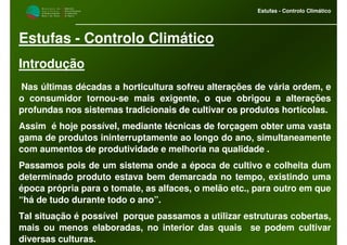 M i n i s t é r i o d a
A g r i c u l t u r a ,
do Desenvolvimento
Rural e das Pescas
DRAALG
Direcção Regional
de Agricultura
do Algarve
Estufas - Controlo Climático
Estufas - Controlo Climático
Introdução
Nas últimas décadas a horticultura sofreu alterações de vária ordem, e
o consumidor tornou-se mais exigente, o que obrigou a alterações
profundas nos sistemas tradicionais de cultivar os produtos hortícolas.
Assim é hoje possível, mediante técnicas de forçagem obter uma vasta
gama de produtos ininterruptamente ao longo do ano, simultaneamente
com aumentos de produtividade e melhoria na qualidade .
Passamos pois de um sistema onde a época de cultivo e colheita dum
determinado produto estava bem demarcada no tempo, existindo uma
época própria para o tomate, as alfaces, o melão etc., para outro em que
“há de tudo durante todo o ano”.
Tal situação é possível porque passamos a utilizar estruturas cobertas,
mais ou menos elaboradas, no interior das quais se podem cultivar
diversas culturas.
 