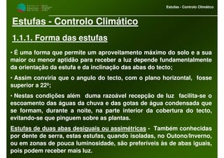 M i n i s t é r i o d a
A g r i c u l t u r a ,
do Desenvolvimento
Rural e das Pescas
DRAALG
Direcção Regional
de Agricultura
do Algarve
Estufas - Controlo Climático
Estufas - Controlo Climático
1.1.1. Forma das estufas
• É uma forma que permite um aproveitamento máximo do solo e a sua
maior ou menor aptidão para receber a luz depende fundamentalmente
da orientação da estufa e da inclinação das abas do tecto;
• Assim conviria que o angulo do tecto, com o plano horizontal, fosse
superior a 22º;
• Nestas condições além duma razoável recepção de luz facilita-se o
escoamento das águas da chuva e das gotas de água condensada que
se formam, durante a noite, na parte interior da cobertura do tecto,
evitando-se que pinguem sobre as plantas.
Estufas de duas abas desiguais ou assimétricas - Também conhecidas
por dente de serra, estas estufas, quando isoladas, no Outono/Inverno,
ou em zonas de pouca luminosidade, são preferíveis às de abas iguais,
pois podem receber mais luz.
 