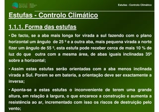 M i n i s t é r i o d a
A g r i c u l t u r a ,
do Desenvolvimento
Rural e das Pescas
DRAALG
Direcção Regional
de Agricultura
do Algarve
Estufas - Controlo Climático
Estufas - Controlo Climático
1.1.1. Forma das estufas
• De facto, se a aba mais longa for virada a sul fazendo com o plano
horizontal um ângulo de 25 º e a outra aba, mais pequena virada a norte
fizer um ângulo de 55 º, esta estufa pode receber cerca de mais 10 % de
luz do que outra com a mesma área, de abas iguais inclinadas 35º
sobre a horizontal;
• Assim estas estufas serão orientadas com a aba menos inclinada
virada a Sul. Porém se em bateria, a orientação deve ser exactamente a
inversa;
• Aponta-se a estas estufas o inconveniente de terem uma grande
altura, em relação à largura, o que encarece a construção e aumenta a
resistência ao ar, incrementado com isso os riscos de destruição pelo
vento;
 