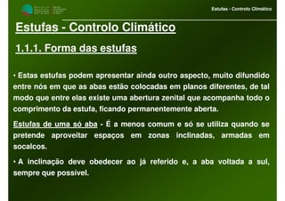 M i n i s t é r i o d a
A g r i c u l t u r a ,
do Desenvolvimento
Rural e das Pescas
DRAALG
Direcção Regional
de Agricultura
do Algarve
Estufas - Controlo Climático
Estufas - Controlo Climático
1.1.1. Forma das estufas
• Estas estufas podem apresentar ainda outro aspecto, muito difundido
entre nós em que as abas estão colocadas em planos diferentes, de tal
modo que entre elas existe uma abertura zenital que acompanha todo o
comprimento da estufa, ficando permanentemente aberta.
Estufas de uma só aba - É a menos comum e só se utiliza quando se
pretende aproveitar espaços em zonas inclinadas, armadas em
socalcos.
• A inclinação deve obedecer ao já referido e, a aba voltada a sul,
sempre que possível.
 