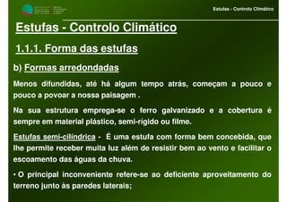 M i n i s t é r i o d a
A g r i c u l t u r a ,
do Desenvolvimento
Rural e das Pescas
DRAALG
Direcção Regional
de Agricultura
do Algarve
Estufas - Controlo Climático
Estufas - Controlo Climático
1.1.1. Forma das estufas
b) Formas arredondadas
Menos difundidas, até há algum tempo atrás, começam a pouco e
pouco a povoar a nossa paisagem .
Na sua estrutura emprega-se o ferro galvanizado e a cobertura é
sempre em material plástico, semi-rígido ou filme.
Estufas semi-cilíndrica - É uma estufa com forma bem concebida, que
lhe permite receber muita luz além de resistir bem ao vento e facilitar o
escoamento das águas da chuva.
• O principal inconveniente refere-se ao deficiente aproveitamento do
terreno junto às paredes laterais;
 