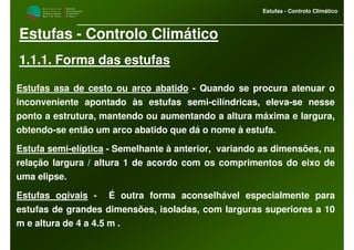 M i n i s t é r i o d a
A g r i c u l t u r a ,
do Desenvolvimento
Rural e das Pescas
DRAALG
Direcção Regional
de Agricultura
do Algarve
Estufas - Controlo Climático
Estufas - Controlo Climático
1.1.1. Forma das estufas
Estufas asa de cesto ou arco abatido - Quando se procura atenuar o
inconveniente apontado às estufas semi-cilíndricas, eleva-se nesse
ponto a estrutura, mantendo ou aumentando a altura máxima e largura,
obtendo-se então um arco abatido que dá o nome à estufa.
Estufa semi-elíptica - Semelhante à anterior, variando as dimensões, na
relação largura / altura 1 de acordo com os comprimentos do eixo de
uma elipse.
Estufas ogivais - É outra forma aconselhável especialmente para
estufas de grandes dimensões, isoladas, com larguras superiores a 10
m e altura de 4 a 4.5 m .
 