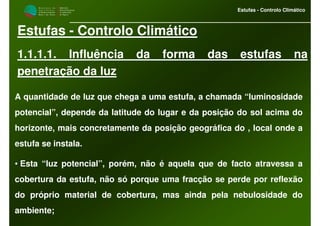 M i n i s t é r i o d a
A g r i c u l t u r a ,
do Desenvolvimento
Rural e das Pescas
DRAALG
Direcção Regional
de Agricultura
do Algarve
Estufas - Controlo Climático
Estufas - Controlo Climático
1.1.1.1. Influência da forma das estufas na
penetração da luz
A quantidade de luz que chega a uma estufa, a chamada “luminosidade
potencial”, depende da latitude do lugar e da posição do sol acima do
horizonte, mais concretamente da posição geográfica do , local onde a
estufa se instala.
• Esta “luz potencial”, porém, não é aquela que de facto atravessa a
cobertura da estufa, não só porque uma fracção se perde por reflexão
do próprio material de cobertura, mas ainda pela nebulosidade do
ambiente;
 