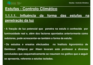 M i n i s t é r i o d a
A g r i c u l t u r a ,
do Desenvolvimento
Rural e das Pescas
DRAALG
Direcção Regional
de Agricultura
do Algarve
Estufas - Controlo Climático
Estufas - Controlo Climático
1.1.1.1. Influência da forma das estufas na
penetração da luz
• A fracção de luz potencial que penetra na estufa é conhecida por
luminosidade real e, além dos factores apontados anteriormente como
redutores, pode acrescentar-se também a forma da estufa;
• Os estudos e ensaios efectuados no Instituto Agronómico de
Gemboux (Bélgica) por Nisen levaram este professor a diversas
conclusões que esquematicamente se resumem no gráfico que a seguir
se apresenta, referente a estufas isoladas.
 