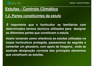 M i n i s t é r i o d a
A g r i c u l t u r a ,
do Desenvolvimento
Rural e das Pescas
DRAALG
Direcção Regional
de Agricultura
do Algarve
Estufas - Controlo Climático
Estufas - Controlo Climático
1.2. Partes constituintes da estufa
É importante que o horticultor se familiarize com
determinados termos técnicos utilizados para designar
as diferentes partes que constituem a estufa.
Assim tomando como referência as estufas utilizadas na
nossa horticultura protegida, passaremos de seguida a
comentar um glossário, com apoio de imagens, onde se
assinala designação correcta dos principais elementos
que constituem as estufas.
 