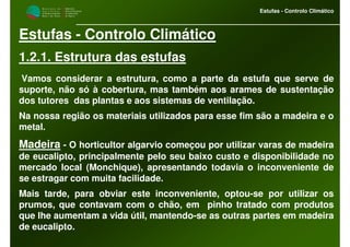 M i n i s t é r i o d a
A g r i c u l t u r a ,
do Desenvolvimento
Rural e das Pescas
DRAALG
Direcção Regional
de Agricultura
do Algarve
Estufas - Controlo Climático
Estufas - Controlo Climático
1.2.1. Estrutura das estufas
Vamos considerar a estrutura, como a parte da estufa que serve de
suporte, não só à cobertura, mas também aos arames de sustentação
dos tutores das plantas e aos sistemas de ventilação.
Na nossa região os materiais utilizados para esse fim são a madeira e o
metal.
Madeira - O horticultor algarvio começou por utilizar varas de madeira
de eucalipto, principalmente pelo seu baixo custo e disponibilidade no
mercado local (Monchique), apresentando todavia o inconveniente de
se estragar com muita facilidade.
Mais tarde, para obviar este inconveniente, optou-se por utilizar os
prumos, que contavam com o chão, em pinho tratado com produtos
que lhe aumentam a vida útil, mantendo-se as outras partes em madeira
de eucalipto.
 