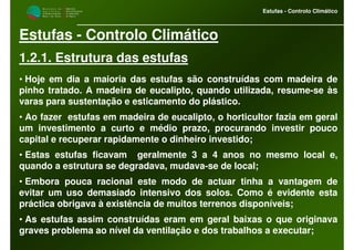 M i n i s t é r i o d a
A g r i c u l t u r a ,
do Desenvolvimento
Rural e das Pescas
DRAALG
Direcção Regional
de Agricultura
do Algarve
Estufas - Controlo Climático
Estufas - Controlo Climático
1.2.1. Estrutura das estufas
• Hoje em dia a maioria das estufas são construídas com madeira de
pinho tratado. A madeira de eucalipto, quando utilizada, resume-se às
varas para sustentação e esticamento do plástico.
• Ao fazer estufas em madeira de eucalipto, o horticultor fazia em geral
um investimento a curto e médio prazo, procurando investir pouco
capital e recuperar rapidamente o dinheiro investido;
• Estas estufas ficavam geralmente 3 a 4 anos no mesmo local e,
quando a estrutura se degradava, mudava-se de local;
• Embora pouca racional este modo de actuar tinha a vantagem de
evitar um uso demasiado intensivo dos solos. Como é evidente esta
práctica obrigava à existência de muitos terrenos disponíveis;
• As estufas assim construídas eram em geral baixas o que originava
graves problema ao nível da ventilação e dos trabalhos a executar;
 