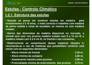 M i n i s t é r i o d a
A g r i c u l t u r a ,
do Desenvolvimento
Rural e das Pescas
DRAALG
Direcção Regional
de Agricultura
do Algarve
Estufas - Controlo Climático
Estufas - Controlo Climático
1.2.1. Estrutura das estufas
• Quando se pensa em construir estufas em madeira para
investimentos a 5 10 anos, o mais correcto é trabalhar com madeira
de pinho tratada e varas de eucalipto, ou mesmo só com madeira
tratada;
• Dentro das dimensões da madeira disponível no mercado, o
normal será usar nos prumos madeira tratada com 8 a 10 cm Ø, e
madeira tratada com 6 a 8 cm Ø, no frechal e nas cumeeiras;
• Relativamente ao comprimento destas madeiras (Quadro I),
recomenda-se o uso de madeiras que possibilitem construir uma
estufa com as seguintes dimensões:
• Altura mínima do frechal 2.30 m;
• Altura mínima da cumeeira 3.80 m;
• Afastamento máximo entre prumos 3.00 m;
• Profundidade mínima de enterramento dos prumos 0.70 m;
 