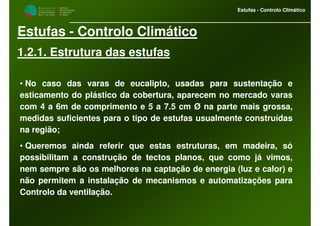 M i n i s t é r i o d a
A g r i c u l t u r a ,
do Desenvolvimento
Rural e das Pescas
DRAALG
Direcção Regional
de Agricultura
do Algarve
Estufas - Controlo Climático
Estufas - Controlo Climático
1.2.1. Estrutura das estufas
• No caso das varas de eucalipto, usadas para sustentação e
esticamento do plástico da cobertura, aparecem no mercado varas
com 4 a 6m de comprimento e 5 a 7.5 cm Ø na parte mais grossa,
medidas suficientes para o tipo de estufas usualmente construídas
na região;
• Queremos ainda referir que estas estruturas, em madeira, só
possibilitam a construção de tectos planos, que como já vimos,
nem sempre são os melhores na captação de energia (luz e calor) e
não permitem a instalação de mecanismos e automatizações para
Controlo da ventilação.
 