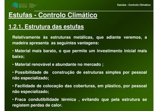 M i n i s t é r i o d a
A g r i c u l t u r a ,
do Desenvolvimento
Rural e das Pescas
DRAALG
Direcção Regional
de Agricultura
do Algarve
Estufas - Controlo Climático
Estufas - Controlo Climático
1.2.1. Estrutura das estufas
Relativamente às estruturas metálicas, que adiante veremos, a
madeira apresenta as seguintes vantagens:
• Material mais barato, o que permite um investimento inicial mais
baixo;
• Material renovável e abundante no mercado ;
• Possibilidade de construção de estruturas simples por pessoal
não especializado;
• Facilidade de colocação das coberturas, em plástico, por pessoal
não especializado;
• Fraca condutibilidade térmica , evitando que pela estrutura se
registem perdas de calor.
 