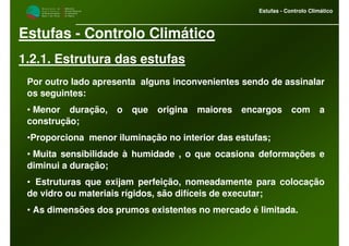 M i n i s t é r i o d a
A g r i c u l t u r a ,
do Desenvolvimento
Rural e das Pescas
DRAALG
Direcção Regional
de Agricultura
do Algarve
Estufas - Controlo Climático
Estufas - Controlo Climático
1.2.1. Estrutura das estufas
Por outro lado apresenta alguns inconvenientes sendo de assinalar
os seguintes:
• Menor duração, o que origina maiores encargos com a
construção;
•Proporciona menor iluminação no interior das estufas;
• Muita sensibilidade à humidade , o que ocasiona deformações e
diminui a duração;
• Estruturas que exijam perfeição, nomeadamente para colocação
de vidro ou materiais rígidos, são difíceis de executar;
• As dimensões dos prumos existentes no mercado é limitada.
 