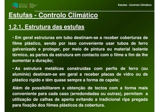 M i n i s t é r i o d a
A g r i c u l t u r a ,
do Desenvolvimento
Rural e das Pescas
DRAALG
Direcção Regional
de Agricultura
do Algarve
Estufas - Controlo Climático
M i n i s t é r i o d a
A g r i c u l t u r a ,
do Desenvolvimento
Rural e das Pescas
DRAALG
Direcção Regional
de Agricultura
do Algarve
Estufas - Controlo Climático
Estufas - Controlo Climático
1.2.1. Estrutura das estufas
• Em geral estruturas em tubo destinam-se a receber coberturas de
filme plástico, sendo por isso conveniente usar tubos de ferro
galvanizado e proteger, por meio de pintura ou material isolante
térmico, as partes da estrutura em contacto com o filme a fim de lhe
aumentar a duração;
• As estrutura metálicas construídas com perfis de ferro (ou
alumínio) destinam-se em geral a receber placas de vidro ou de
plástico rígido e têm quase sempre a forma de capela;
Além de possibilitarem a obtenção de tectos com a forma mais
conveniente para cada caso (arredondadas ou outras), permitem a
utilização de calhas de aperto evitando a tradicional ripa pregada
para fixação dos filmes plásticos da cobertura.
 