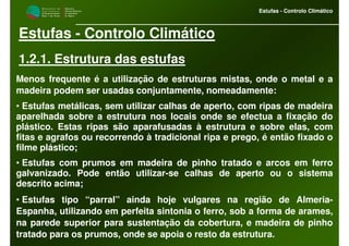 M i n i s t é r i o d a
A g r i c u l t u r a ,
do Desenvolvimento
Rural e das Pescas
DRAALG
Direcção Regional
de Agricultura
do Algarve
Estufas - Controlo Climático
M i n i s t é r i o d a
A g r i c u l t u r a ,
do Desenvolvimento
Rural e das Pescas
DRAALG
Direcção Regional
de Agricultura
do Algarve
Estufas - Controlo Climático
Estufas - Controlo Climático
1.2.1. Estrutura das estufas
Menos frequente é a utilização de estruturas mistas, onde o metal e a
madeira podem ser usadas conjuntamente, nomeadamente:
• Estufas metálicas, sem utilizar calhas de aperto, com ripas de madeira
aparelhada sobre a estrutura nos locais onde se efectua a fixação do
plástico. Estas ripas são aparafusadas à estrutura e sobre elas, com
fitas e agrafos ou recorrendo à tradicional ripa e prego, é então fixado o
filme plástico;
• Estufas com prumos em madeira de pinho tratado e arcos em ferro
galvanizado. Pode então utilizar-se calhas de aperto ou o sistema
descrito acima;
• Estufas tipo “parral” ainda hoje vulgares na região de Almeria-
Espanha, utilizando em perfeita sintonia o ferro, sob a forma de arames,
na parede superior para sustentação da cobertura, e madeira de pinho
tratado para os prumos, onde se apoia o resto da estrutura.
 