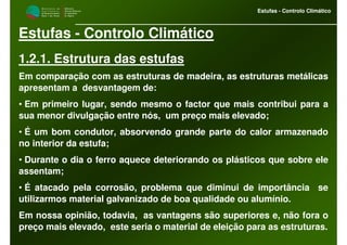 M i n i s t é r i o d a
A g r i c u l t u r a ,
do Desenvolvimento
Rural e das Pescas
DRAALG
Direcção Regional
de Agricultura
do Algarve
Estufas - Controlo Climático
M i n i s t é r i o d a
A g r i c u l t u r a ,
do Desenvolvimento
Rural e das Pescas
DRAALG
Direcção Regional
de Agricultura
do Algarve
Estufas - Controlo Climático
Estufas - Controlo Climático
1.2.1. Estrutura das estufas
Em comparação com as estruturas de madeira, as estruturas metálicas
apresentam a desvantagem de:
• Em primeiro lugar, sendo mesmo o factor que mais contribui para a
sua menor divulgação entre nós, um preço mais elevado;
• É um bom condutor, absorvendo grande parte do calor armazenado
no interior da estufa;
• Durante o dia o ferro aquece deteriorando os plásticos que sobre ele
assentam;
• É atacado pela corrosão, problema que diminui de importância se
utilizarmos material galvanizado de boa qualidade ou alumínio.
Em nossa opinião, todavia, as vantagens são superiores e, não fora o
preço mais elevado, este seria o material de eleição para as estruturas.
 