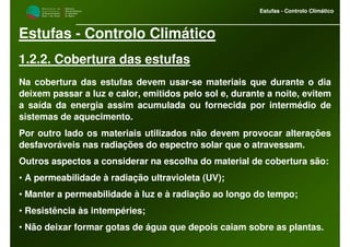 M i n i s t é r i o d a
A g r i c u l t u r a ,
do Desenvolvimento
Rural e das Pescas
DRAALG
Direcção Regional
de Agricultura
do Algarve
Estufas - Controlo Climático
M i n i s t é r i o d a
A g r i c u l t u r a ,
do Desenvolvimento
Rural e das Pescas
DRAALG
Direcção Regional
de Agricultura
do Algarve
Estufas - Controlo Climático
Estufas - Controlo Climático
1.2.2. Cobertura das estufas
Na cobertura das estufas devem usar-se materiais que durante o dia
deixem passar a luz e calor, emitidos pelo sol e, durante a noite, evitem
a saída da energia assim acumulada ou fornecida por intermédio de
sistemas de aquecimento.
Por outro lado os materiais utilizados não devem provocar alterações
desfavoráveis nas radiações do espectro solar que o atravessam.
Outros aspectos a considerar na escolha do material de cobertura são:
• A permeabilidade à radiação ultravioleta (UV);
• Manter a permeabilidade à luz e à radiação ao longo do tempo;
• Resistência às intempéries;
• Não deixar formar gotas de água que depois caiam sobre as plantas.
 