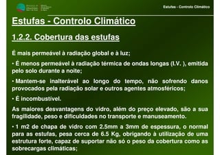 M i n i s t é r i o d a
A g r i c u l t u r a ,
do Desenvolvimento
Rural e das Pescas
DRAALG
Direcção Regional
de Agricultura
do Algarve
Estufas - Controlo Climático
M i n i s t é r i o d a
A g r i c u l t u r a ,
do Desenvolvimento
Rural e das Pescas
DRAALG
Direcção Regional
de Agricultura
do Algarve
Estufas - Controlo Climático
Estufas - Controlo Climático
1.2.2. Cobertura das estufas
É mais permeável à radiação global e à luz;
• É menos permeável à radiação térmica de ondas longas (I.V. ), emitida
pelo solo durante a noite;
• Mantem-se inalterável ao longo do tempo, não sofrendo danos
provocados pela radiação solar e outros agentes atmosféricos;
• É incombustível.
As maiores desvantagens do vidro, além do preço elevado, são a sua
fragilidade, peso e dificuldades no transporte e manuseamento.
• 1 m2 de chapa de vidro com 2.5mm a 3mm de espessura, o normal
para as estufas, pesa cerca de 6.5 Kg, obrigando à utilização de uma
estrutura forte, capaz de suportar não só o peso da cobertura como as
sobrecargas climáticas;
 