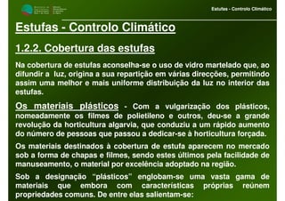 M i n i s t é r i o d a
A g r i c u l t u r a ,
do Desenvolvimento
Rural e das Pescas
DRAALG
Direcção Regional
de Agricultura
do Algarve
Estufas - Controlo Climático
M i n i s t é r i o d a
A g r i c u l t u r a ,
do Desenvolvimento
Rural e das Pescas
DRAALG
Direcção Regional
de Agricultura
do Algarve
Estufas - Controlo Climático
Estufas - Controlo Climático
1.2.2. Cobertura das estufas
Na cobertura de estufas aconselha-se o uso de vidro martelado que, ao
difundir a luz, origina a sua repartição em várias direcções, permitindo
assim uma melhor e mais uniforme distribuição da luz no interior das
estufas.
Os materiais plásticos - Com a vulgarização dos plásticos,
nomeadamente os filmes de polietileno e outros, deu-se a grande
revolução da horticultura algarvia, que conduziu a um rápido aumento
do número de pessoas que passou a dedicar-se à horticultura forçada.
Os materiais destinados à cobertura de estufa aparecem no mercado
sob a forma de chapas e filmes, sendo estes últimos pela facilidade de
manuseamento, o material por excelência adoptado na região.
Sob a designação “plásticos” englobam-se uma vasta gama de
materiais que embora com características próprias reúnem
propriedades comuns. De entre elas salientam-se:
 