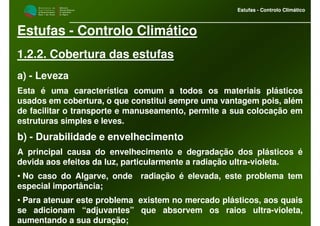 M i n i s t é r i o d a
A g r i c u l t u r a ,
do Desenvolvimento
Rural e das Pescas
DRAALG
Direcção Regional
de Agricultura
do Algarve
Estufas - Controlo Climático
M i n i s t é r i o d a
A g r i c u l t u r a ,
do Desenvolvimento
Rural e das Pescas
DRAALG
Direcção Regional
de Agricultura
do Algarve
Estufas - Controlo Climático
Estufas - Controlo Climático
1.2.2. Cobertura das estufas
a) - Leveza
Esta é uma característica comum a todos os materiais plásticos
usados em cobertura, o que constitui sempre uma vantagem pois, além
de facilitar o transporte e manuseamento, permite a sua colocação em
estruturas simples e leves.
b) - Durabilidade e envelhecimento
A principal causa do envelhecimento e degradação dos plásticos é
devida aos efeitos da luz, particularmente a radiação ultra-violeta.
• No caso do Algarve, onde radiação é elevada, este problema tem
especial importância;
• Para atenuar este problema existem no mercado plásticos, aos quais
se adicionam “adjuvantes” que absorvem os raios ultra-violeta,
aumentando a sua duração;
 