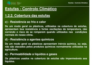 M i n i s t é r i o d a
A g r i c u l t u r a ,
do Desenvolvimento
Rural e das Pescas
DRAALG
Direcção Regional
de Agricultura
do Algarve
Estufas - Controlo Climático
M i n i s t é r i o d a
A g r i c u l t u r a ,
do Desenvolvimento
Rural e das Pescas
DRAALG
Direcção Regional
de Agricultura
do Algarve
Estufas - Controlo Climático
Estufas - Controlo Climático
1.2.2. Cobertura das estufas
c) - Resistência ao frio e calor
De um modo geral os plásticos, utilizados na cobertura de estufas,
apresentam boa resistência a fortes oscilações da temperatura, não
correndo o risco de se romperem quando utilizados nas condições
normais do nosso clima.
d) - Resistência a agentes químicos
De um modo geral os plásticos apresentam inércia química, ou seja,
não são atacados pelos produtos químicos normalmente utilizados na
agricultura.
e) - Permeabilidade a líquidos e gases
Os plásticos usados na cobertura de estufas são impermeáveis aos
líquidos.
 