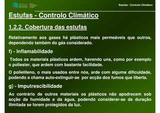 M i n i s t é r i o d a
A g r i c u l t u r a ,
do Desenvolvimento
Rural e das Pescas
DRAALG
Direcção Regional
de Agricultura
do Algarve
Estufas - Controlo Climático
M i n i s t é r i o d a
A g r i c u l t u r a ,
do Desenvolvimento
Rural e das Pescas
DRAALG
Direcção Regional
de Agricultura
do Algarve
Estufas - Controlo Climático
Estufas - Controlo Climático
1.2.2. Cobertura das estufas
Relativamente aos gases há plásticos mais permeáveis que outros,
dependendo também do gás considerado.
f) - Inflamabilidade
Todos os materiais plásticos ardem, havendo uns, como por exemplo
o poliester, que ardem com bastante facilidade.
O polietileno, o mais usados entre nós, arde com alguma dificuldade,
podendo a chama auto-extinguir-se por acção dos fumos que liberta.
g) - Imputrescibilidade
Ao contrário de outros materiais os plásticos não apodrecem sob
acção da humidade e da água, podendo considerar-se de duração
ilimitada se forem protegidos da luz.
 