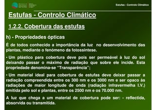M i n i s t é r i o d a
A g r i c u l t u r a ,
do Desenvolvimento
Rural e das Pescas
DRAALG
Direcção Regional
de Agricultura
do Algarve
Estufas - Controlo Climático
M i n i s t é r i o d a
A g r i c u l t u r a ,
do Desenvolvimento
Rural e das Pescas
DRAALG
Direcção Regional
de Agricultura
do Algarve
Estufas - Controlo Climático
Estufas - Controlo Climático
1.2.2. Cobertura das estufas
h) - Propriedades ópticas
É de todos conhecido a importância da luz no desenvolvimento das
plantas, mediante o fenómeno da fotossintese.
• Um plástico para cobertura deve pois ser permeável à luz do sol
deixando passar o máximo de radiação que sobre ele incide. Esta
propriedade denomina-se “Transparência”;
• Um material ideal para cobertura de estufas deve deixar passar a
radiação compreendida entre os 300 nm e os 3000 nm e ser opaco às
radiações de maior longitude de onda (radiação infravermelha I.V.)
emitida pelo sol e plantas, entre os 2500 nm e os 70.000 nm.
A luz que chega a um material de cobertura pode ser: - reflectida,
absorvida ou transmitida.
 