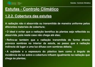 M i n i s t é r i o d a
A g r i c u l t u r a ,
do Desenvolvimento
Rural e das Pescas
DRAALG
Direcção Regional
de Agricultura
do Algarve
Estufas - Controlo Climático
M i n i s t é r i o d a
A g r i c u l t u r a ,
do Desenvolvimento
Rural e das Pescas
DRAALG
Direcção Regional
de Agricultura
do Algarve
Estufas - Controlo Climático
Estufas - Controlo Climático
1.2.2. Cobertura das estufas
A radiação não é absorvida ou transmitida de maneira uniforme pelos
diferentes materiais de cobertura;
• O ideal é evitar que a radiação benéfica às plantas seja reflectida ou
absorvida, pois neste caso não chega até elas;
• Refira-se também que a radiação transmitida de forma directa
provoca sombras no interior da estufa, ao passo que a radiação
indirecta dá lugar a uma luz difusa com sombras débeis;
• A sujidade e a espessura do plástico bem como o ângulo de
incidência da luz sobre a cobertura influem igualmente na radiação que
chega às plantas;
 