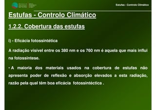 M i n i s t é r i o d a
A g r i c u l t u r a ,
do Desenvolvimento
Rural e das Pescas
DRAALG
Direcção Regional
de Agricultura
do Algarve
Estufas - Controlo Climático
M i n i s t é r i o d a
A g r i c u l t u r a ,
do Desenvolvimento
Rural e das Pescas
DRAALG
Direcção Regional
de Agricultura
do Algarve
Estufas - Controlo Climático
Estufas - Controlo Climático
1.2.2. Cobertura das estufas
i) - Eficácia fotossintética
A radiação visível entre os 380 nm e os 760 nm é aquela que mais influi
na fotossintese.
• A maioria dos materiais usados na cobertura de estufas não
apresenta poder de reflexão e absorção elevados a esta radiação,
razão pela qual têm boa eficácia fotossintéctica .
 