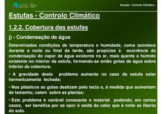 M i n i s t é r i o d a
A g r i c u l t u r a ,
do Desenvolvimento
Rural e das Pescas
DRAALG
Direcção Regional
de Agricultura
do Algarve
Estufas - Controlo Climático
M i n i s t é r i o d a
A g r i c u l t u r a ,
do Desenvolvimento
Rural e das Pescas
DRAALG
Direcção Regional
de Agricultura
do Algarve
Estufas - Controlo Climático
Estufas - Controlo Climático
1.2.2. Cobertura das estufas
j) - Condensação de água
Determinadas condições de temperatura e humidade, como acontece
durante a noite ou final da tarde, são propícios à ocorrência da
condensação do vapor de água existente no ar, mais quente e húmido
existente no interior da estufa, formando-se então gotas de água sobre
inferior da cobertura.
• A gravidade deste problema aumenta no caso da estufa estar
hermeticamente fechada;
• Nos plásticos as gotas deslizam pelo tecto e, à medida que aumentam
de tamanho, caiem sobre as plantas;
• Este problema é variável consoante o material podendo, em certos
casos, ser benéfica por se opor á saída do calor que à noite se liberta
do solo.
 