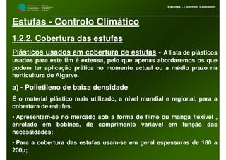 M i n i s t é r i o d a
A g r i c u l t u r a ,
do Desenvolvimento
Rural e das Pescas
DRAALG
Direcção Regional
de Agricultura
do Algarve
Estufas - Controlo Climático
M i n i s t é r i o d a
A g r i c u l t u r a ,
do Desenvolvimento
Rural e das Pescas
DRAALG
Direcção Regional
de Agricultura
do Algarve
Estufas - Controlo Climático
Estufas - Controlo Climático
1.2.2. Cobertura das estufas
Plásticos usados em cobertura de estufas - A lista de plásticos
usados para este fim é extensa, pelo que apenas abordaremos os que
podem ter aplicação prática no momento actual ou a médio prazo na
horticultura do Algarve.
a) - Polietileno de baixa densidade
É o material plástico mais utilizado, a nível mundial e regional, para a
cobertura de estufas.
• Apresentam-se no mercado sob a forma de filme ou manga flexível ,
enrolado em bobines, de comprimento variável em função das
necessidades;
• Para a cobertura das estufas usam-se em geral espessuras de 180 a
200µ;
 