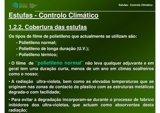 M i n i s t é r i o d a
A g r i c u l t u r a ,
do Desenvolvimento
Rural e das Pescas
DRAALG
Direcção Regional
de Agricultura
do Algarve
Estufas - Controlo Climático
M i n i s t é r i o d a
A g r i c u l t u r a ,
do Desenvolvimento
Rural e das Pescas
DRAALG
Direcção Regional
de Agricultura
do Algarve
Estufas - Controlo Climático
Estufas - Controlo Climático
1.2.2. Cobertura das estufas
Os tipos de filme de polietileno que actualmente se utilizam são:
- Polietileno normal;
- Polietileno de longa duração (U.V.);
- Polietileno térmico;
• O filme de “polietileno normal”“polietileno normal” não leva qualquer adjuvante e emnão leva qualquer adjuvante e em
geral tem uma duração curta, menos de um ano em climas soalheirogeral tem uma duração curta, menos de um ano em climas soalheiross
como o nosso;como o nosso;
•• A radiação ultraA radiação ultra--violeta, bem como as elevadas temperaturas que sevioleta, bem como as elevadas temperaturas que se
originam nas zonas de contacto do plástico com as estruturas metoriginam nas zonas de contacto do plástico com as estruturas metálicasálicas
degradadegrada--o com facilidade;o com facilidade;
•• Para evitar a degradação incorporamPara evitar a degradação incorporam--se durante o processo de fabricose durante o processo de fabrico
inibidores dos ultrainibidores dos ultra--violetas, que actuam como absorventes destavioletas, que actuam como absorventes desta
radiação;radiação;
 