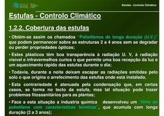 M i n i s t é r i o d a
A g r i c u l t u r a ,
do Desenvolvimento
Rural e das Pescas
DRAALG
Direcção Regional
de Agricultura
do Algarve
Estufas - Controlo Climático
M i n i s t é r i o d a
A g r i c u l t u r a ,
do Desenvolvimento
Rural e das Pescas
DRAALG
Direcção Regional
de Agricultura
do Algarve
Estufas - Controlo Climático
Estufas - Controlo Climático
1.2.2. Cobertura das estufas
•• ObtêmObtêm--se assim os chamadosse assim os chamados “Polietilenos de longa duração (U.V.)”“Polietilenos de longa duração (U.V.)”
que podem permanecer sobre as estruturas 2 a 4 anos sem se degraque podem permanecer sobre as estruturas 2 a 4 anos sem se degradardar
ou perder propriedades ópticas;ou perder propriedades ópticas;
•• Estes plásticos têm boa transparência à radiação U. V, à radiaçEstes plásticos têm boa transparência à radiação U. V, à radiaçãoão
visível e infravermelhos curtos o que permite uma boa recepção dvisível e infravermelhos curtos o que permite uma boa recepção da luz ea luz e
um aquecimento rápido das estufas durante o dia;um aquecimento rápido das estufas durante o dia;
•• Todavia, durante a noite deixam escapar as radiações emitidas pTodavia, durante a noite deixam escapar as radiações emitidas peloelo
solo o que origina o arrefecimento das estufas onde está instalasolo o que origina o arrefecimento das estufas onde está instalado,do,
•• Esta contrariedade é atenuada pela condensação que, em certosEsta contrariedade é atenuada pela condensação que, em certos
casos, se forma no tecto da estufa, mas tal situação pode trazercasos, se forma no tecto da estufa, mas tal situação pode trazer
problemas fitossanitários para as plantas;problemas fitossanitários para as plantas;
•• Face a esta situação a industria química desenvolveu umFace a esta situação a industria química desenvolveu um “filme de“filme de
polietileno com características térmicas”polietileno com características térmicas”, que acumula com longa, que acumula com longa
duração (2 a 3 anos);duração (2 a 3 anos);
 