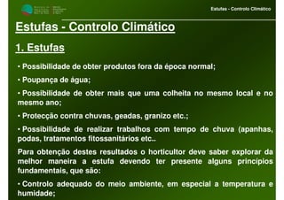 M i n i s t é r i o d a
A g r i c u l t u r a ,
do Desenvolvimento
Rural e das Pescas
DRAALG
Direcção Regional
de Agricultura
do Algarve
Estufas - Controlo Climático
Estufas - Controlo Climático
1. Estufas
• Possibilidade de obter produtos fora da época normal;
• Poupança de água;
• Possibilidade de obter mais que uma colheita no mesmo local e no
mesmo ano;
• Protecção contra chuvas, geadas, granizo etc.;
• Possibilidade de realizar trabalhos com tempo de chuva (apanhas,
podas, tratamentos fitossanitários etc..
Para obtenção destes resultados o horticultor deve saber explorar da
melhor maneira a estufa devendo ter presente alguns princípios
fundamentais, que são:
• Controlo adequado do meio ambiente, em especial a temperatura e
humidade;
 