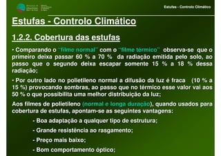 M i n i s t é r i o d a
A g r i c u l t u r a ,
do Desenvolvimento
Rural e das Pescas
DRAALG
Direcção Regional
de Agricultura
do Algarve
Estufas - Controlo Climático
M i n i s t é r i o d a
A g r i c u l t u r a ,
do Desenvolvimento
Rural e das Pescas
DRAALG
Direcção Regional
de Agricultura
do Algarve
Estufas - Controlo Climático
Estufas - Controlo Climático
1.2.2. Cobertura das estufas
•• Comparando oComparando o “filme normal”“filme normal” com ocom o “filme térmico”“filme térmico” observaobserva--se que ose que o
primeiro deixa passar 60 % a 70 % da radiação emitida pelo soloprimeiro deixa passar 60 % a 70 % da radiação emitida pelo solo, ao, ao
passo que o segundo deixa escapar somente 15 % a 18 % dessapasso que o segundo deixa escapar somente 15 % a 18 % dessa
radiação;radiação;
•• Por outro lado no polietileno normal a difusão da luz é fracaPor outro lado no polietileno normal a difusão da luz é fraca (10 % a(10 % a
15 %) provocando sombras, ao passo que no térmico esse valor vai15 %) provocando sombras, ao passo que no térmico esse valor vai aosaos
50 % o que possibilita uma melhor distribuição da luz;50 % o que possibilita uma melhor distribuição da luz;
Aos filmes de polietilenoAos filmes de polietileno (normal e longa duração(normal e longa duração), quando usados para), quando usados para
cobertura de estufas, apontamcobertura de estufas, apontam--se as seguintes vantagens:se as seguintes vantagens:
-- Boa adaptação a qualquer tipo de estrutura;Boa adaptação a qualquer tipo de estrutura;
-- Grande resistência ao rasgamento;Grande resistência ao rasgamento;
-- Preço mais baixo;Preço mais baixo;
-- Bom comportamento óptico;Bom comportamento óptico;
 