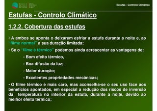 M i n i s t é r i o d a
A g r i c u l t u r a ,
do Desenvolvimento
Rural e das Pescas
DRAALG
Direcção Regional
de Agricultura
do Algarve
Estufas - Controlo Climático
M i n i s t é r i o d a
A g r i c u l t u r a ,
do Desenvolvimento
Rural e das Pescas
DRAALG
Direcção Regional
de Agricultura
do Algarve
Estufas - Controlo Climático
Estufas - Controlo Climático
1.2.2. Cobertura das estufas
•• A ambos se aponta o deixarem esfriar a estufa durante a noite eA ambos se aponta o deixarem esfriar a estufa durante a noite e, ao, ao
“filme normal”“filme normal” a sua duração limitada;a sua duração limitada;
•• Se oSe o “filme é térmico”“filme é térmico” podemos ainda acrescentar as vantagens de:podemos ainda acrescentar as vantagens de:
-- Bom efeito térmico,Bom efeito térmico,
-- Boa difusão da luz;Boa difusão da luz;
-- Maior duração;Maior duração;
-- Excelentes propriedades mecânicas;Excelentes propriedades mecânicas;
•• O filme térmico é mais caro, mas aconselhaO filme térmico é mais caro, mas aconselha--se o seu uso face aosse o seu uso face aos
benefícios apontados, em especial a redução dos riscos de inversbenefícios apontados, em especial a redução dos riscos de inversãoão
da temperatura no interior da estufa, durante a noite, devido ada temperatura no interior da estufa, durante a noite, devido aoo
melhor efeito térmico;melhor efeito térmico;
 