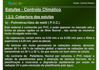 M i n i s t é r i o d a
A g r i c u l t u r a ,
do Desenvolvimento
Rural e das Pescas
DRAALG
Direcção Regional
de Agricultura
do Algarve
Estufas - Controlo Climático
M i n i s t é r i o d a
A g r i c u l t u r a ,
do Desenvolvimento
Rural e das Pescas
DRAALG
Direcção Regional
de Agricultura
do Algarve
Estufas - Controlo Climático
Estufas - Controlo Climático
1.2.2. Cobertura das estufas
b)b) -- Polimetracrilato de metil ( P.V.C.)Polimetracrilato de metil ( P.V.C.)
Este material é conhecido por PVC, e pode aparecer no mercado soEste material é conhecido por PVC, e pode aparecer no mercado sob ab a
forma de placas rígidas ou de filme flexível , não sendo de momeforma de placas rígidas ou de filme flexível , não sendo de momentonto
muito divulgado entre nós.muito divulgado entre nós.
•• As espessuras variam entre os 0.03 mm e os 0.250 mm para o filmAs espessuras variam entre os 0.03 mm e os 0.250 mm para o filme ee e
superiores a 0.25 mm para as placas;superiores a 0.25 mm para as placas;
•• As laminas são muito permeáveis às radiações solares, deixandoAs laminas são muito permeáveis às radiações solares, deixando
passar 80 % a 90 % da radiação global, e opacos às radiações dopassar 80 % a 90 % da radiação global, e opacos às radiações do solo,solo,
transmitindo só 20 % a 30 %, do que resulta um bom efeito de esttransmitindo só 20 % a 30 %, do que resulta um bom efeito de estufa;ufa;
•• Ao contrario do Polietileno, flexível por natureza, o PVC requAo contrario do Polietileno, flexível por natureza, o PVC requer aer a
adição de plastificantes para a obtenção de laminas flexíveis. Sadição de plastificantes para a obtenção de laminas flexíveis. Se ae a
plastificação é incorrecta o degradaplastificação é incorrecta o degrada--se rapidamente por acção dase rapidamente por acção da
radiação UV e pela extracção do plastificante pela água;radiação UV e pela extracção do plastificante pela água;
 