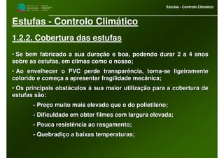 M i n i s t é r i o d a
A g r i c u l t u r a ,
do Desenvolvimento
Rural e das Pescas
DRAALG
Direcção Regional
de Agricultura
do Algarve
Estufas - Controlo Climático
M i n i s t é r i o d a
A g r i c u l t u r a ,
do Desenvolvimento
Rural e das Pescas
DRAALG
Direcção Regional
de Agricultura
do Algarve
Estufas - Controlo Climático
Estufas - Controlo Climático
1.2.2. Cobertura das estufas
•• Se bem fabricado a sua duração e boa, podendo durar 2 a 4 anosSe bem fabricado a sua duração e boa, podendo durar 2 a 4 anos
sobre as estufas, em climas como o nosso;sobre as estufas, em climas como o nosso;
•• Ao envelhecer o PVC perde transparência, tornaAo envelhecer o PVC perde transparência, torna--se ligeiramentese ligeiramente
colorido e começa a apresentar fragilidade mecânica;colorido e começa a apresentar fragilidade mecânica;
•• Os principais obstáculos à sua maior utilização para a coberturOs principais obstáculos à sua maior utilização para a cobertura dea de
estufas são:estufas são:
-- Preço muito mais elevado que o do polietileno;Preço muito mais elevado que o do polietileno;
-- Dificuldade em obter filmes com largura elevada;Dificuldade em obter filmes com largura elevada;
-- Pouca resistência ao rasgamento;Pouca resistência ao rasgamento;
-- Quebradiço a baixas temperaturas;Quebradiço a baixas temperaturas;
 