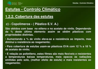 M i n i s t é r i o d a
A g r i c u l t u r a ,
do Desenvolvimento
Rural e das Pescas
DRAALG
Direcção Regional
de Agricultura
do Algarve
Estufas - Controlo Climático
M i n i s t é r i o d a
A g r i c u l t u r a ,
do Desenvolvimento
Rural e das Pescas
DRAALG
Direcção Regional
de Agricultura
do Algarve
Estufas - Controlo Climático
Estufas - Controlo Climático
1.2.2. Cobertura das estufas
c)c) -- CopolimerosCopolimeros -- ( Plástico E.V. A.)( Plástico E.V. A.)
São obtidos com base no etileno e no acetato de vinilo. DependeSão obtidos com base no etileno e no acetato de vinilo. Dependendondo
da % deste último elemento assim se obtêm plásticos comda % deste último elemento assim se obtêm plásticos com
propriedades distintas.propriedades distintas.
•• Aumentando a % de vinilo elevaAumentando a % de vinilo eleva--se a resistência ao impacto, masse a resistência ao impacto, mas
diminui a resistência ao rasgamento;diminui a resistência ao rasgamento;
•• Para cobertura de estufas usamPara cobertura de estufas usam--se plásticos EVA com 12 % a 18 %se plásticos EVA com 12 % a 18 %
de acetato de vinilo;de acetato de vinilo;
•• E relação ao polietileno, estes filmes são mais flexíveis e resE relação ao polietileno, estes filmes são mais flexíveis e resistentesistentes
a temperaturas baixas temperaturas, mais opacos às radiaçõesa temperaturas baixas temperaturas, mais opacos às radiações
emitidas pelo solo, (melhor efeito de estufa) e mais resistentesemitidas pelo solo, (melhor efeito de estufa) e mais resistentes aoao
rasgamento;rasgamento;
 