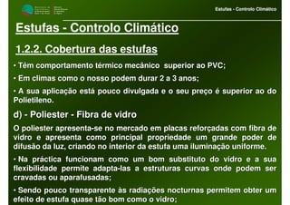M i n i s t é r i o d a
A g r i c u l t u r a ,
do Desenvolvimento
Rural e das Pescas
DRAALG
Direcção Regional
de Agricultura
do Algarve
Estufas - Controlo Climático
M i n i s t é r i o d a
A g r i c u l t u r a ,
do Desenvolvimento
Rural e das Pescas
DRAALG
Direcção Regional
de Agricultura
do Algarve
Estufas - Controlo Climático
Estufas - Controlo Climático
1.2.2. Cobertura das estufas
•• Têm comportamento térmico mecânico superior ao PVC;Têm comportamento térmico mecânico superior ao PVC;
•• Em climas como o nosso podem durar 2 a 3 anos;Em climas como o nosso podem durar 2 a 3 anos;
•• A sua aplicação está pouco divulgada e o seu preço é superior aA sua aplicação está pouco divulgada e o seu preço é superior ao doo do
Polietileno.Polietileno.
d)d) -- PoliesterPoliester -- Fibra de vidroFibra de vidro
O poliester apresentaO poliester apresenta--se no mercado em placas reforçadas com fibra dese no mercado em placas reforçadas com fibra de
vidro e apresenta como principal propriedade um grande poder devidro e apresenta como principal propriedade um grande poder de
difusão da luz, criando no interior da estufa uma iluminação unidifusão da luz, criando no interior da estufa uma iluminação uniforme.forme.
•• Na práctica funcionam como um bom substituto do vidro e a suaNa práctica funcionam como um bom substituto do vidro e a sua
flexibilidade permite adaptaflexibilidade permite adapta--las a estruturas curvas onde podem serlas a estruturas curvas onde podem ser
cravadas ou aparafusadas;cravadas ou aparafusadas;
•• Sendo pouco transparente às radiações nocturnas permitem obterSendo pouco transparente às radiações nocturnas permitem obter umum
efeito de estufa quase tão bom como o vidro;efeito de estufa quase tão bom como o vidro;
 