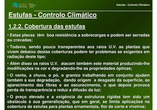 M i n i s t é r i o d a
A g r i c u l t u r a ,
do Desenvolvimento
Rural e das Pescas
DRAALG
Direcção Regional
de Agricultura
do Algarve
Estufas - Controlo Climático
M i n i s t é r i o d a
A g r i c u l t u r a ,
do Desenvolvimento
Rural e das Pescas
DRAALG
Direcção Regional
de Agricultura
do Algarve
Estufas - Controlo Climático
Estufas - Controlo Climático
1.2.2. Cobertura das estufas
•• Estas placas têm boa resistência a sobrecargas e podem ser seEstas placas têm boa resistência a sobrecargas e podem ser serradasrradas
ou cravadas;ou cravadas;
•• Todavia, sendo pouco transparentes aos raios U.V. as plantas quTodavia, sendo pouco transparentes aos raios U.V. as plantas quee
vivem debaixo destas coberturas podem ter problemas se exigentesvivem debaixo destas coberturas podem ter problemas se exigentes emem
radiação deste tipo;radiação deste tipo;
•• Além disso os raios U.V. atacam também este material produzindAlém disso os raios U.V. atacam também este material produzindoo--lhelhe
modificações na cor e degradandomodificações na cor e degradando--lhe as propriedades ópticas;lhe as propriedades ópticas;
•• O vento, a chuva, o pó, o granizo trabalhando em conjunto ajudaO vento, a chuva, o pó, o granizo trabalhando em conjunto ajudamm
também à sua degradação, dando origem a desgaste da superfícietambém à sua degradação, dando origem a desgaste da superfície, ao, ao
aparecimento das fibras e ao escurecimento, o que depois provocaaparecimento das fibras e ao escurecimento, o que depois provoca
perda de transparência e reduz a difusão da luz;perda de transparência e reduz a difusão da luz;
•• O preço elevado e a exigência de estruturas rígidas tem sido umO preço elevado e a exigência de estruturas rígidas tem sido um
obstáculo à sua generalização, que em geral, se limita aplicaçõeobstáculo à sua generalização, que em geral, se limita aplicações nas na
cobertura de estufas para plantas ornamentais, flor de corte e vcobertura de estufas para plantas ornamentais, flor de corte e viveiros;iveiros;
 