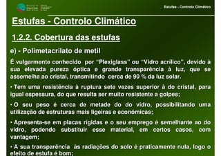 M i n i s t é r i o d a
A g r i c u l t u r a ,
do Desenvolvimento
Rural e das Pescas
DRAALG
Direcção Regional
de Agricultura
do Algarve
Estufas - Controlo Climático
M i n i s t é r i o d a
A g r i c u l t u r a ,
do Desenvolvimento
Rural e das Pescas
DRAALG
Direcção Regional
de Agricultura
do Algarve
Estufas - Controlo Climático
Estufas - Controlo Climático
1.2.2. Cobertura das estufas
e)e) -- Polimetacrilato de metilPolimetacrilato de metil
É vulgarmente conhecido por “Plexiglass” ou “Vidro acrílico”, dÉ vulgarmente conhecido por “Plexiglass” ou “Vidro acrílico”, devido àevido à
sua elevada pureza óptica e grande transparência à luz, que sesua elevada pureza óptica e grande transparência à luz, que se
assemelha ao cristal, transmitindo cerca de 90 % da luz solar.assemelha ao cristal, transmitindo cerca de 90 % da luz solar.
•• Tem uma resistência à ruptura sete vezes superior à do cristal,Tem uma resistência à ruptura sete vezes superior à do cristal, parapara
igual espessura, do que resulta ser muito resistente a golpes;igual espessura, do que resulta ser muito resistente a golpes;
•• O seu peso é cerca de metade do do vidro, possibilitando umaO seu peso é cerca de metade do do vidro, possibilitando uma
utilização de estruturas mais ligeiras e económicas;utilização de estruturas mais ligeiras e económicas;
•• ApresentaApresenta--se em placas rígidas e o seu emprego é semelhante ao dose em placas rígidas e o seu emprego é semelhante ao do
vidro, podendo substituir esse material, em certos casos, comvidro, podendo substituir esse material, em certos casos, com
vantagem;vantagem;
•• A sua transparência às radiações do solo é praticamente nula,A sua transparência às radiações do solo é praticamente nula, logo ologo o
efeito de estufa é bom;efeito de estufa é bom;
 