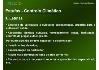 M i n i s t é r i o d a
A g r i c u l t u r a ,
do Desenvolvimento
Rural e das Pescas
DRAALG
Direcção Regional
de Agricultura
do Algarve
Estufas - Controlo Climático
Estufas - Controlo Climático
1. Estufas
• Emprego de variedades e cultivares seleccionadas, próprias para a
cultura em estufa;
• Adequadas técnicas culturais, nomeadamente, regas, fertilização,
controlo de pragas e doenças etc.
Por outro lado não se deve esquecer a exigência de :
• Investimentos elevados;
• Especialização do horticultor,
• Riscos mais elevados no caso de algo correr mal;
• Em certos caos é necessário recorrer a apoio técnico especializado
etc.
 