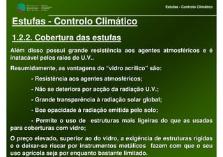 M i n i s t é r i o d a
A g r i c u l t u r a ,
do Desenvolvimento
Rural e das Pescas
DRAALG
Direcção Regional
de Agricultura
do Algarve
Estufas - Controlo Climático
M i n i s t é r i o d a
A g r i c u l t u r a ,
do Desenvolvimento
Rural e das Pescas
DRAALG
Direcção Regional
de Agricultura
do Algarve
Estufas - Controlo Climático
Estufas - Controlo Climático
1.2.2. Cobertura das estufas
Além disso possui grande resistência aos agentes atmosféricos eAlém disso possui grande resistência aos agentes atmosféricos e éé
inatacável pelos raios de U.V..inatacável pelos raios de U.V..
Resumidamente, as vantagens do “vidro acrílico” são:Resumidamente, as vantagens do “vidro acrílico” são:
-- Resistência aos agentes atmosféricos;Resistência aos agentes atmosféricos;
-- Não se deteriora por acção da radiação U.V.;Não se deteriora por acção da radiação U.V.;
-- Grande transparência à radiação solar global;Grande transparência à radiação solar global;
-- Boa opacidade à radiação emitida pelo solo;Boa opacidade à radiação emitida pelo solo;
-- Permite o uso de estruturas mais ligeiras do que as usadasPermite o uso de estruturas mais ligeiras do que as usadas
para coberturas com vidro;para coberturas com vidro;
O preço elevado, superior ao do vidro, a exigência de estruturasO preço elevado, superior ao do vidro, a exigência de estruturas rígidasrígidas
e o deixare o deixar--se riscar por instrumentos metálicos fazem com que o seuse riscar por instrumentos metálicos fazem com que o seu
uso agrícola seja por enquanto bastante limitado.uso agrícola seja por enquanto bastante limitado.
 